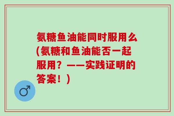 氨糖鱼油能同时服用么(氨糖和鱼油能否一起服用？——实践证明的答案！)