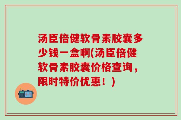 汤臣倍健软骨素胶囊多少钱一盒啊(汤臣倍健软骨素胶囊价格查询，限时特价优惠！)