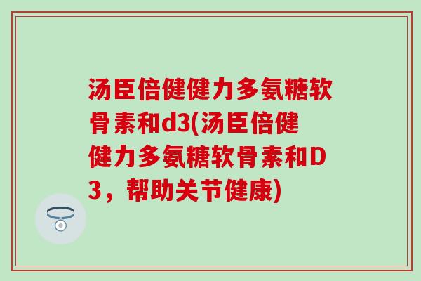 汤臣倍健健力多氨糖软骨素和d3(汤臣倍健健力多氨糖软骨素和D3，帮助关节健康)