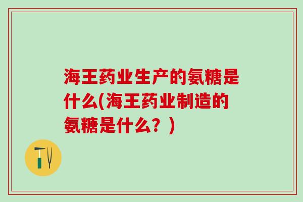 海王药业生产的氨糖是什么(海王药业制造的氨糖是什么？)