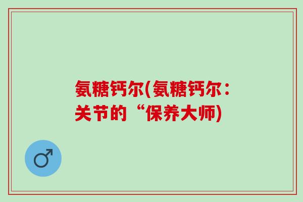 氨糖钙尔(氨糖钙尔：关节的“保养大师)