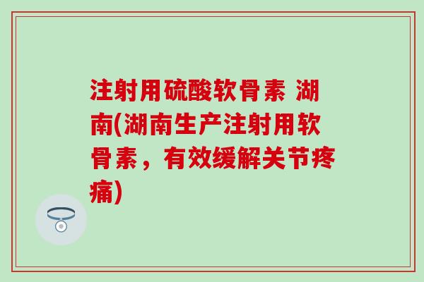 注射用硫酸软骨素 湖南(湖南生产注射用软骨素，有效缓解关节疼痛)