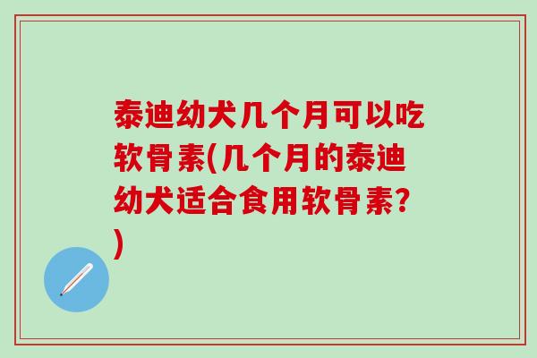 泰迪幼犬几个月可以吃软骨素(几个月的泰迪幼犬适合食用软骨素？)