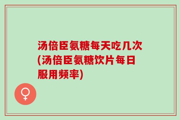 汤倍臣氨糖每天吃几次(汤倍臣氨糖饮片每日服用频率)