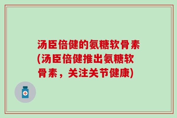 汤臣倍健的氨糖软骨素(汤臣倍健推出氨糖软骨素，关注关节健康)