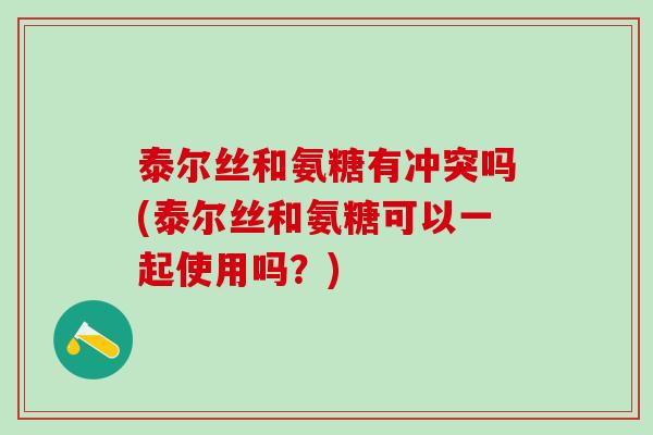 泰尔丝和氨糖有冲突吗(泰尔丝和氨糖可以一起使用吗？)