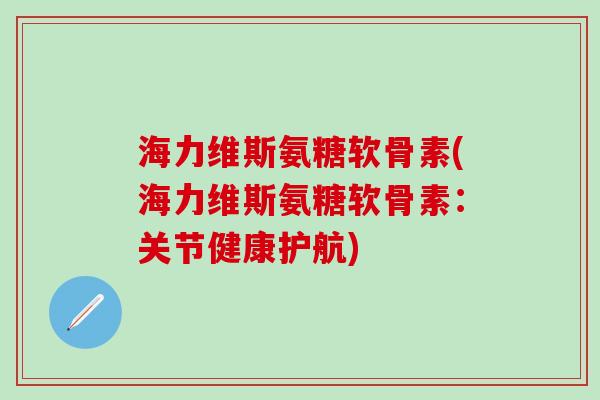 海力维斯氨糖软骨素(海力维斯氨糖软骨素：关节健康护航)