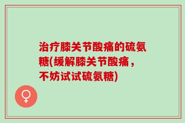 治疗膝关节酸痛的硫氨糖(缓解膝关节酸痛，不妨试试硫氨糖)