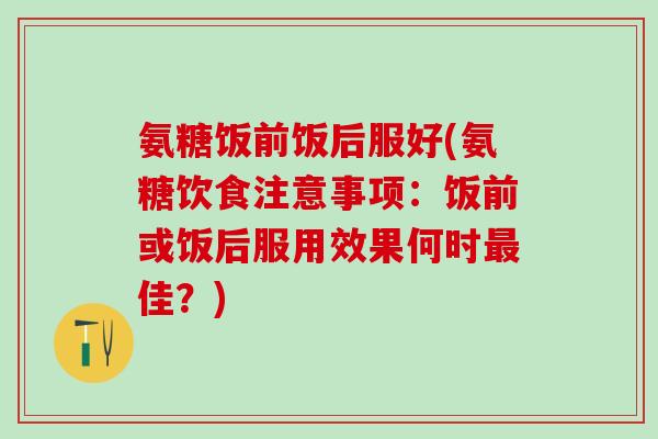 氨糖饭前饭后服好(氨糖饮食注意事项：饭前或饭后服用效果何时最佳？)