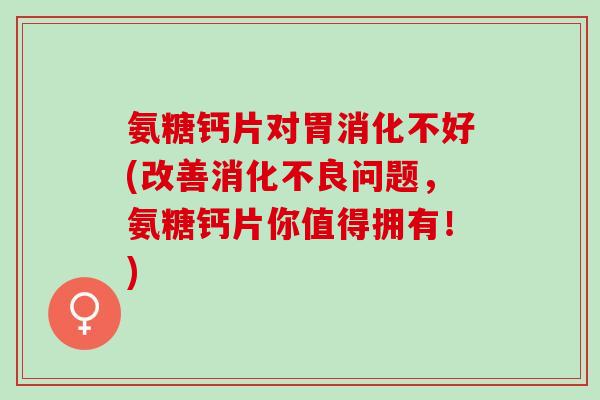 氨糖钙片对胃消化不好(改善消化不良问题，氨糖钙片你值得拥有！)