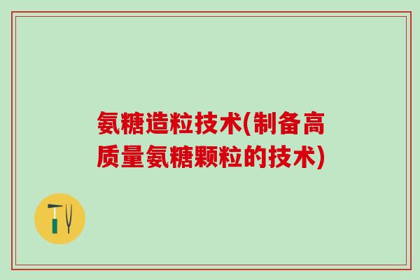 氨糖造粒技术(制备高质量氨糖颗粒的技术)