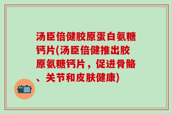 汤臣倍健胶原蛋白氨糖钙片(汤臣倍健推出胶原氨糖钙片，促进骨骼、关节和皮肤健康)