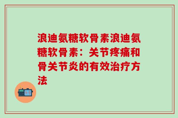 浪迪氨糖软骨素浪迪氨糖软骨素：关节疼痛和骨关节炎的有效治疗方法