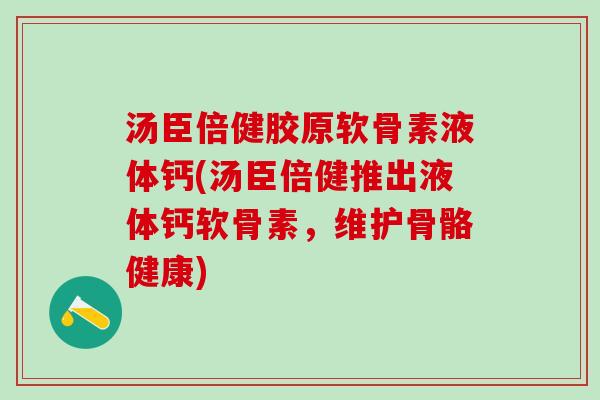 汤臣倍健胶原软骨素液体钙(汤臣倍健推出液体钙软骨素，维护骨骼健康)