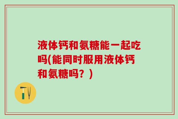 液体钙和氨糖能一起吃吗(能同时服用液体钙和氨糖吗？)