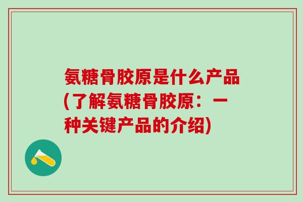 氨糖骨胶原是什么产品(了解氨糖骨胶原：一种关键产品的介绍)