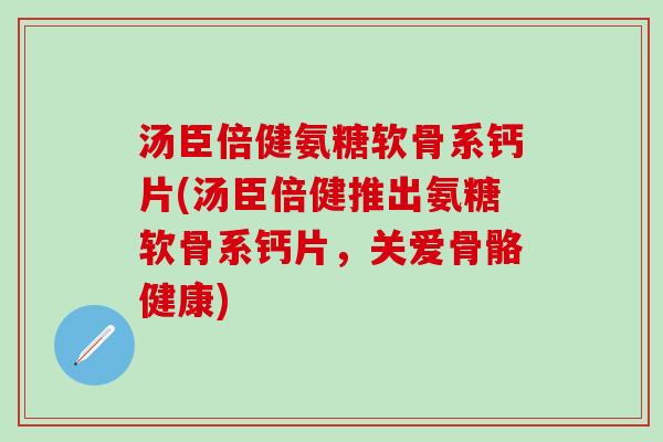 汤臣倍健氨糖软骨系钙片(汤臣倍健推出氨糖软骨系钙片，关爱骨骼健康)