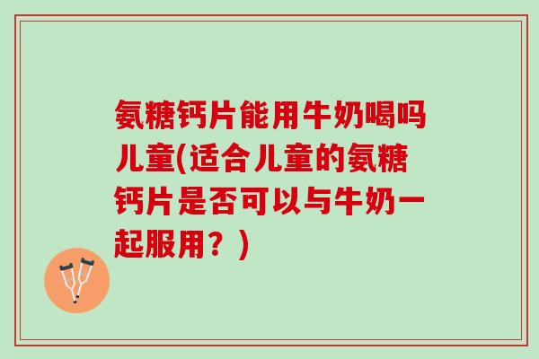氨糖钙片能用牛奶喝吗儿童(适合儿童的氨糖钙片是否可以与牛奶一起服用？)