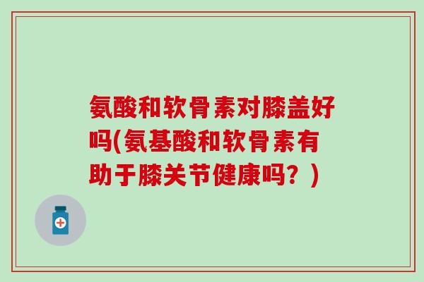 氨酸和软骨素对膝盖好吗(氨基酸和软骨素有助于膝关节健康吗？)