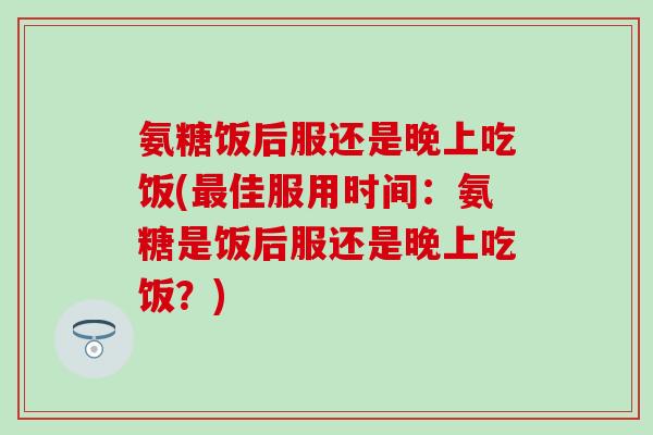 氨糖饭后服还是晚上吃饭(最佳服用时间：氨糖是饭后服还是晚上吃饭？)