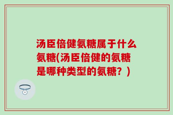 汤臣倍健氨糖属于什么氨糖(汤臣倍健的氨糖是哪种类型的氨糖？)