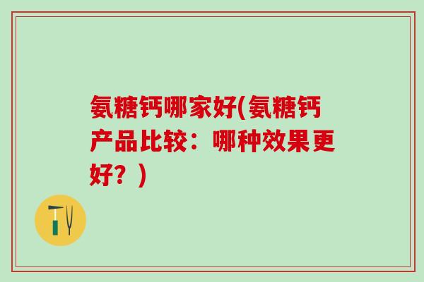 氨糖钙哪家好(氨糖钙产品比较：哪种效果更好？)