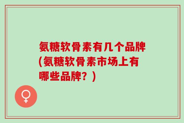 氨糖软骨素有几个品牌(氨糖软骨素市场上有哪些品牌？)