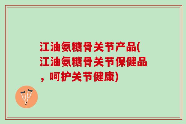 江油氨糖骨关节产品(江油氨糖骨关节保健品，呵护关节健康)
