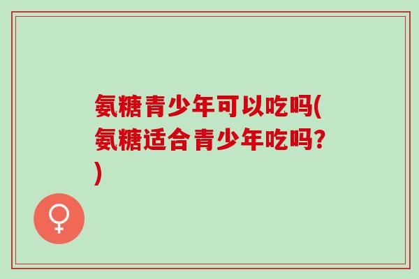 氨糖青少年可以吃吗(氨糖适合青少年吃吗?) 氨糖青少年可以吃吗(氨糖适合青少年吃吗?)