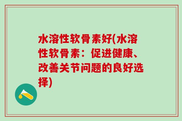 水溶性软骨素好(水溶性软骨素：促进健康、改善关节问题的良好选择)