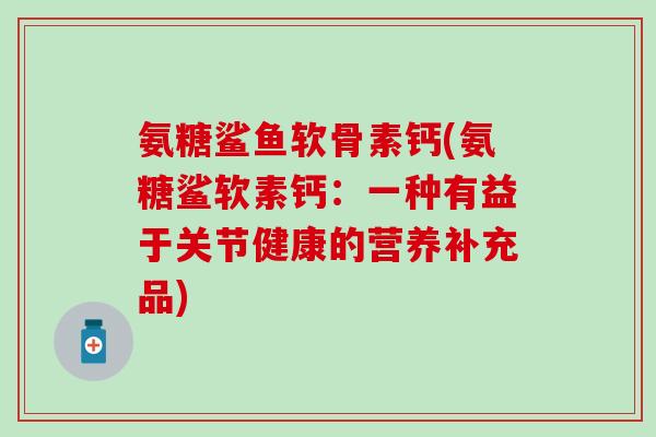 氨糖鲨鱼软骨素钙(氨糖鲨软素钙：一种有益于关节健康的营养补充品)