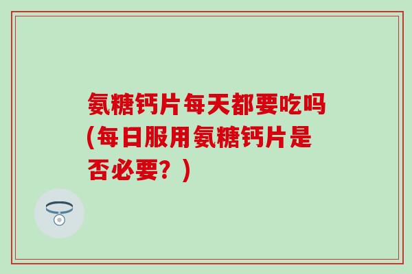 氨糖钙片每天都要吃吗(每日服用氨糖钙片是否必要？)