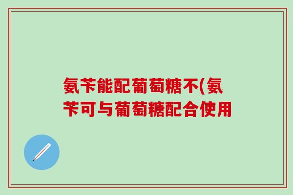 氨苄能配葡萄糖不(氨苄可与葡萄糖配合使用
