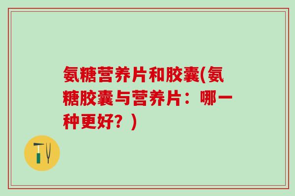 氨糖营养片和胶囊(氨糖胶囊与营养片：哪一种更好？)