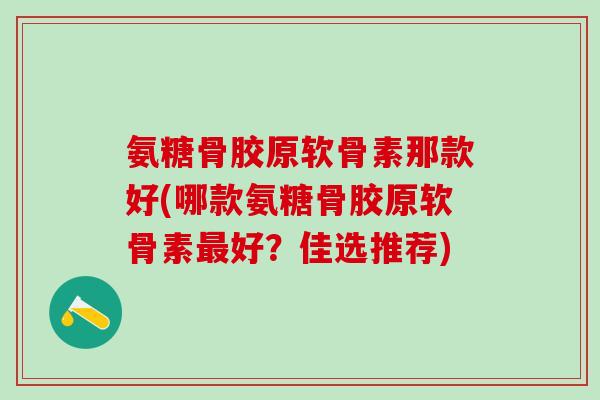 氨糖骨胶原软骨素那款好(哪款氨糖骨胶原软骨素最好？佳选推荐)