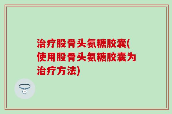 治疗股骨头氨糖胶囊(使用股骨头氨糖胶囊为治疗方法)