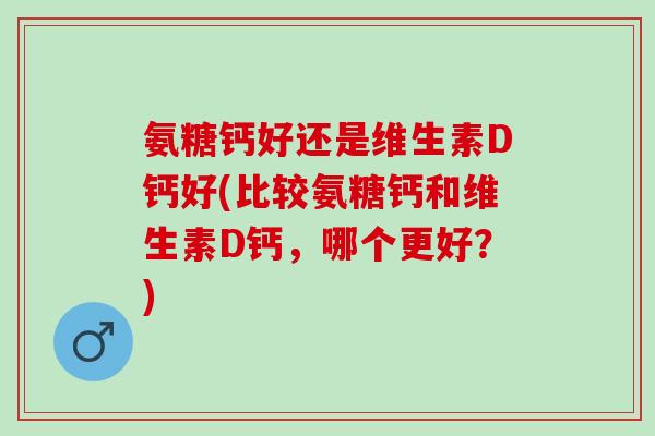 氨糖钙好还是维生素D钙好(比较氨糖钙和维生素D钙，哪个更好？)