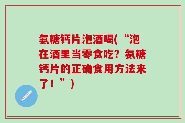 氨糖钙片泡酒喝(“泡在酒里当零食吃？氨糖钙片的正确食用方法来了！”)