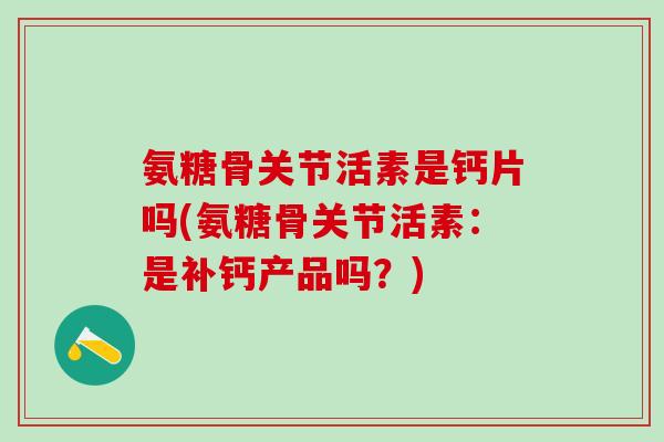 氨糖骨关节活素是钙片吗(氨糖骨关节活素：是补钙产品吗？)