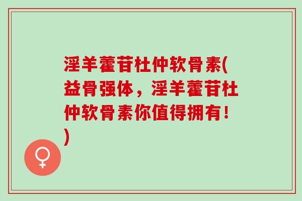 淫羊藿苷杜仲软骨素(益骨强体，淫羊藿苷杜仲软骨素你值得拥有！)