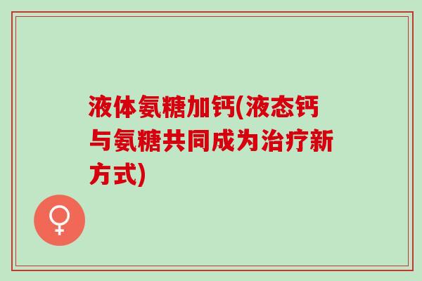 液体氨糖加钙(液态钙与氨糖共同成为新方式)