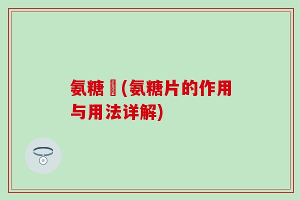 氨糖錠(氨糖片的作用与用法详解)