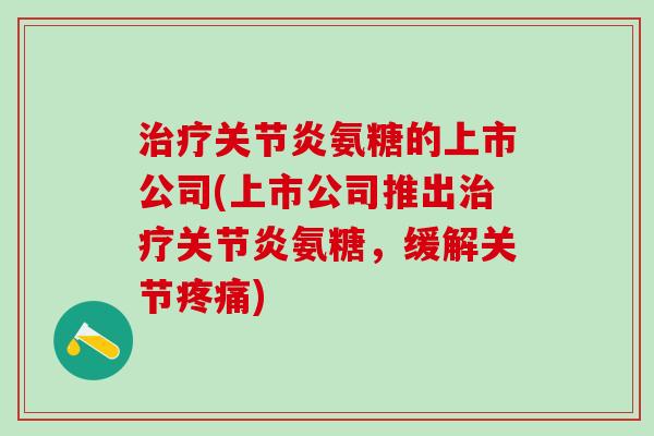 治疗关节炎氨糖的上市公司(上市公司推出治疗关节炎氨糖，缓解关节疼痛)