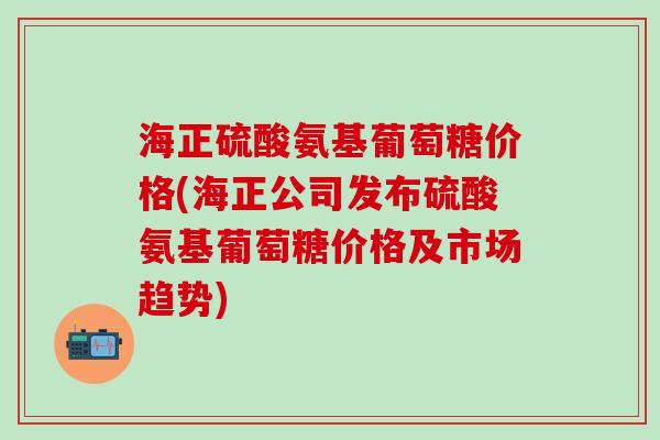 海正硫酸氨基葡萄糖价格(海正公司发布硫酸氨基葡萄糖价格及市场趋势)