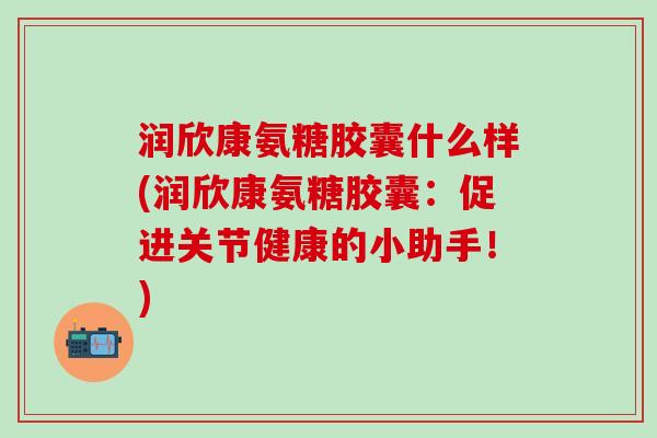 润欣康氨糖胶囊什么样(润欣康氨糖胶囊：促进关节健康的小助手！)