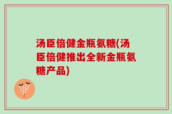 汤臣倍健金瓶氨糖(汤臣倍健推出全新金瓶氨糖产品)