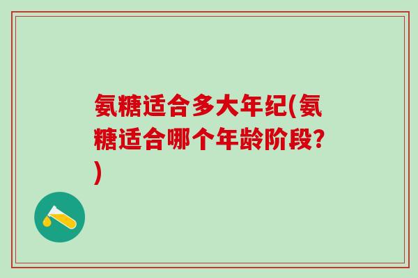 氨糖适合多大年纪(氨糖适合哪个年龄阶段？)