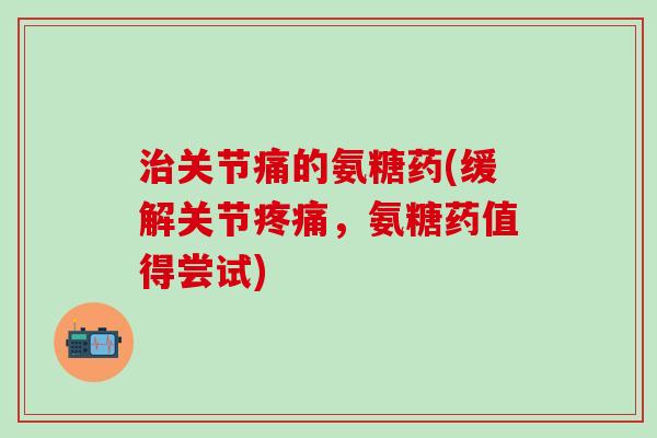 治关节痛的氨糖药(缓解关节疼痛，氨糖药值得尝试)