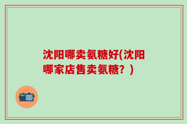 沈阳哪卖氨糖好(沈阳哪家店售卖氨糖?) 沈阳哪卖氨糖好(沈阳哪家店售卖氨糖?)