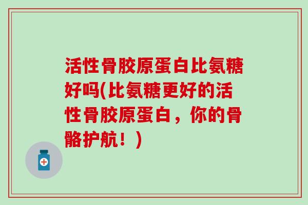 活性骨胶原蛋白比氨糖好吗(比氨糖更好的活性骨胶原蛋白，你的骨骼护航！)
